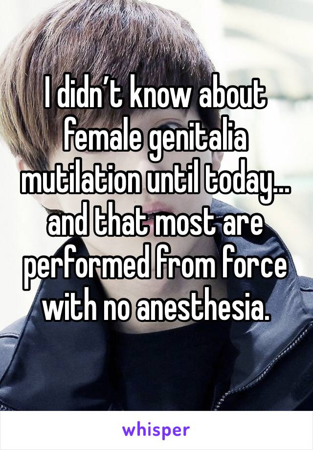I didn’t know about female genitalia mutilation until today...
and that most are performed from force with no anesthesia.
