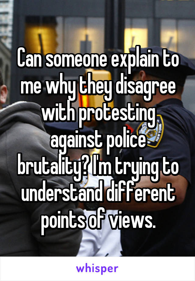 Can someone explain to me why they disagree with protesting against police brutality? I'm trying to understand different points of views.