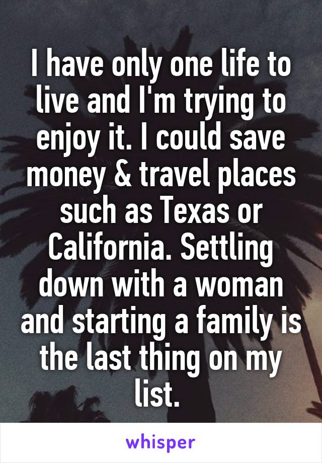 I have only one life to live and I'm trying to enjoy it. I could save money & travel places such as Texas or California. Settling down with a woman and starting a family is the last thing on my list. 