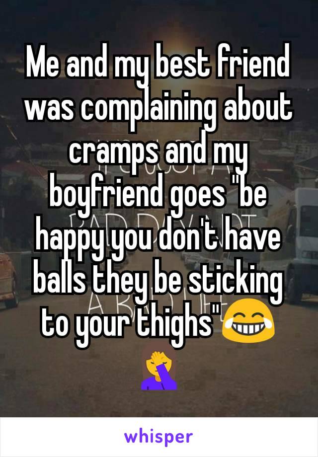 Me and my best friend was complaining about cramps and my boyfriend goes "be happy you don't have balls they be sticking to your thighs"😂🤦
