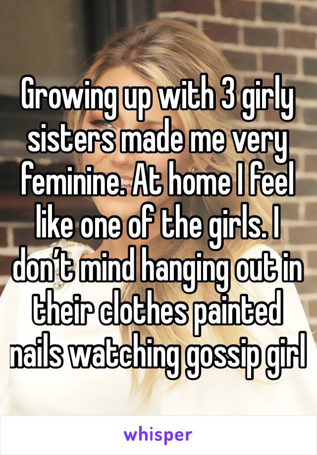 Growing up with 3 girly sisters made me very feminine. At home I feel like one of the girls. I don’t mind hanging out in their clothes painted nails watching gossip girl