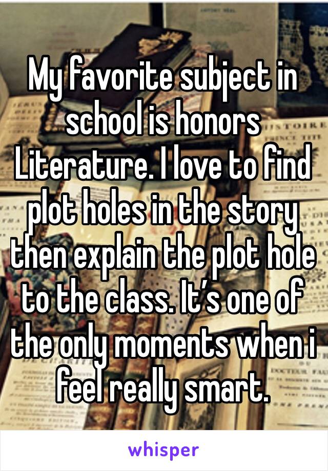 My favorite subject in school is honors Literature. I love to find plot holes in the story then explain the plot hole to the class. It’s one of the only moments when i feel really smart.