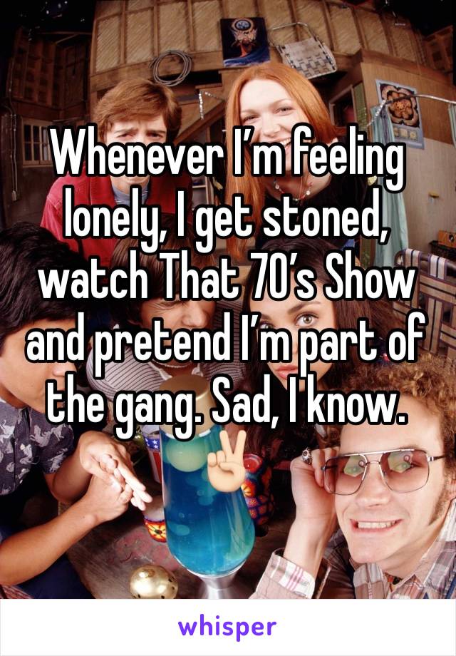 Whenever I’m feeling lonely, I get stoned, watch That 70’s Show and pretend I’m part of the gang. Sad, I know. ✌🏻