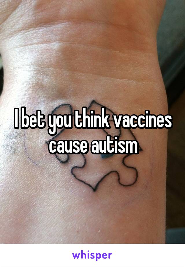 I bet you think vaccines cause autism