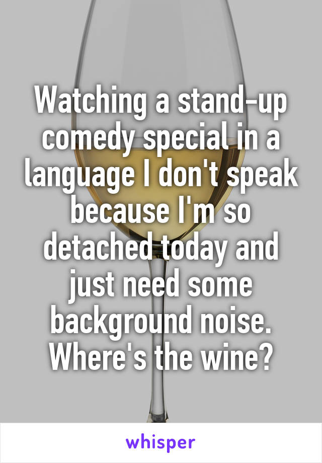 Watching a stand-up comedy special in a language I don't speak because I'm so detached today and just need some background noise. Where's the wine?