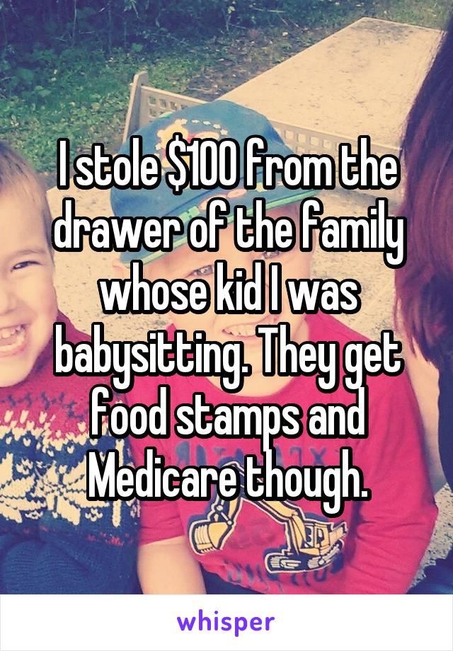 I stole $100 from the drawer of the family whose kid I was babysitting. They get food stamps and Medicare though.