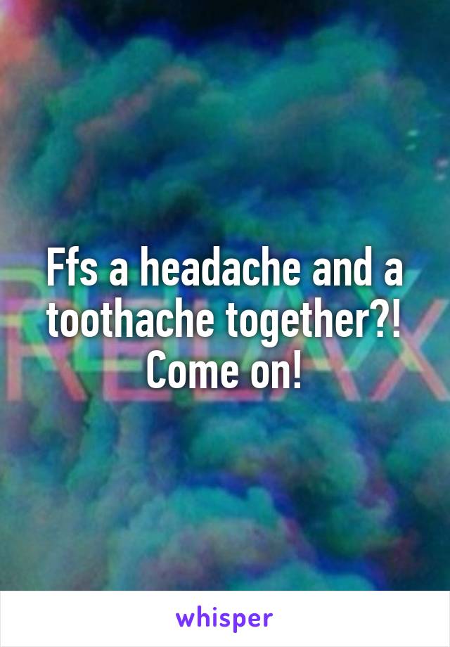 Ffs a headache and a toothache together?! Come on!