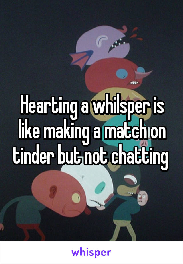 Hearting a whilsper is like making a match on tinder but not chatting 