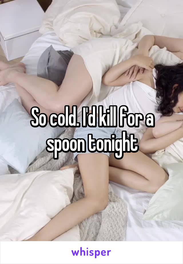 So cold. I'd kill for a spoon tonight