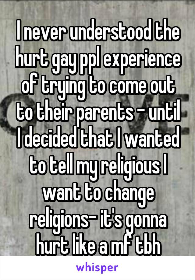 I never understood the hurt gay ppl experience of trying to come out to their parents - until I decided that I wanted to tell my religious I want to change religions- it's gonna hurt like a mf tbh