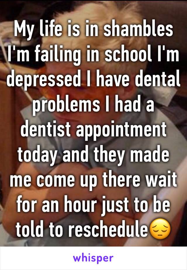 My life is in shambles I'm failing in school I'm depressed I have dental problems I had a dentist appointment today and they made me come up there wait for an hour just to be told to reschedule😔