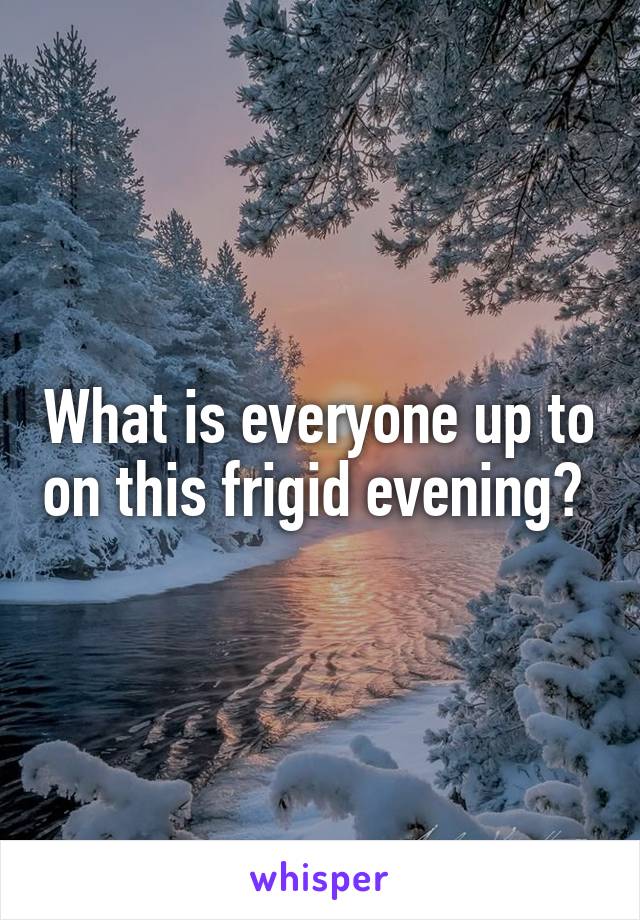 What is everyone up to on this frigid evening? 