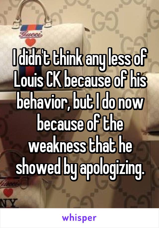 I didn't think any less of Louis CK because of his behavior, but I do now because of the weakness that he showed by apologizing.