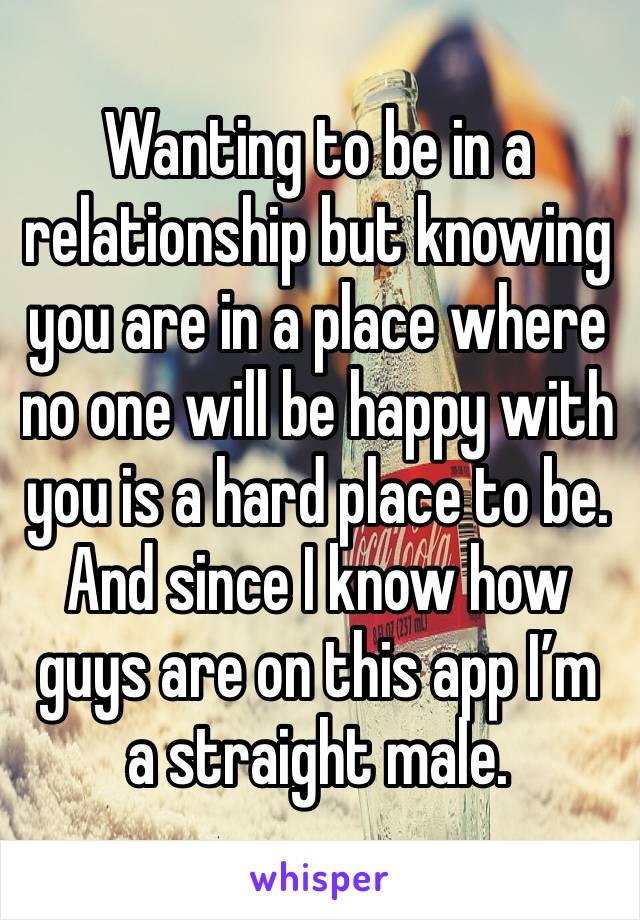 Wanting to be in a relationship but knowing you are in a place where no one will be happy with you is a hard place to be. And since I know how guys are on this app I’m a straight male.