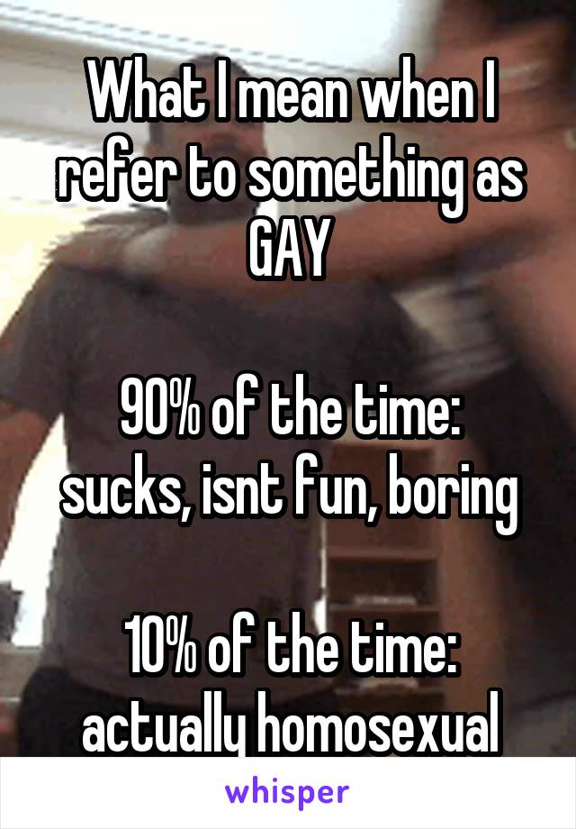 What I mean when I refer to something as GAY

90% of the time: sucks, isnt fun, boring

10% of the time: actually homosexual