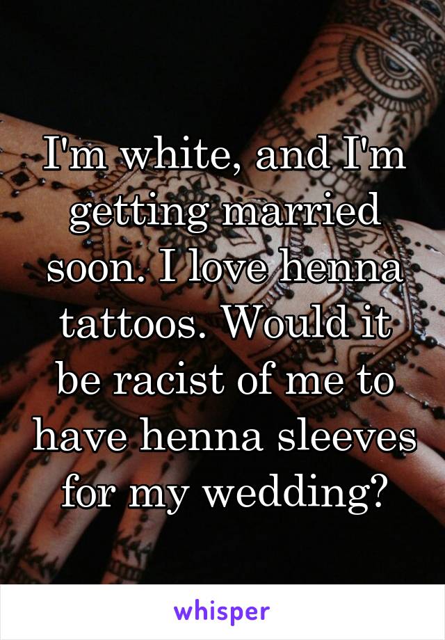 I'm white, and I'm getting married soon. I love henna tattoos. Would it be racist of me to have henna sleeves for my wedding?