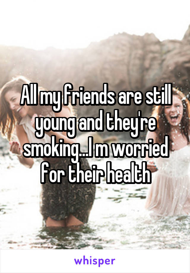 All my friends are still young and they're smoking...I m worried for their health