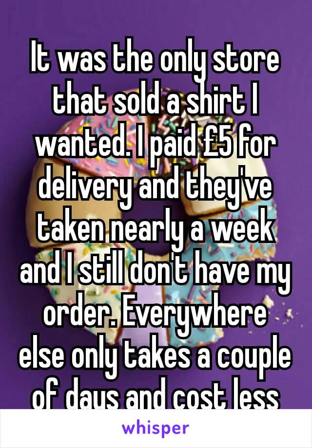 It was the only store that sold a shirt I wanted. I paid £5 for delivery and they've taken nearly a week and I still don't have my order. Everywhere else only takes a couple of days and cost less