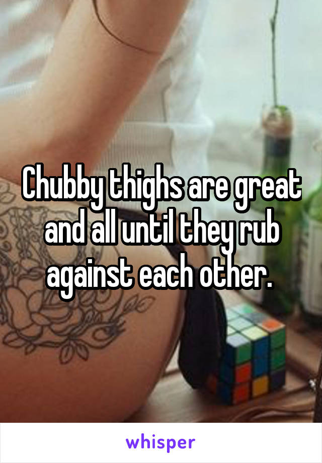Chubby thighs are great and all until they rub against each other. 