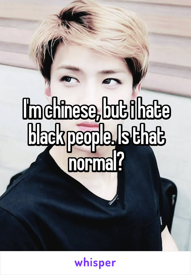 I'm chinese, but i hate black people. Is that normal?