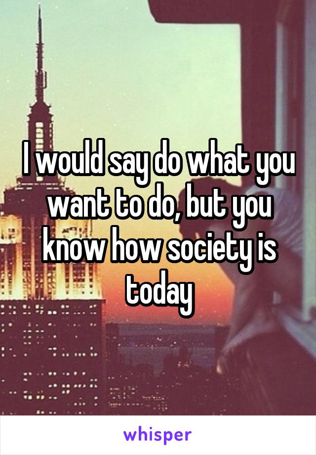I would say do what you want to do, but you know how society is today