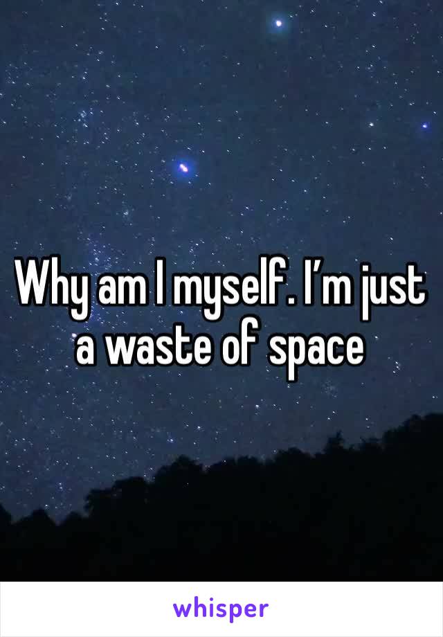 Why am I myself. I’m just a waste of space
