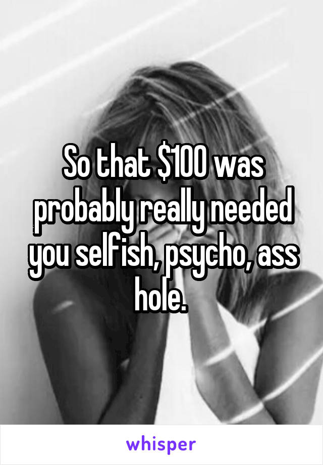 So that $100 was probably really needed you selfish, psycho, ass hole. 
