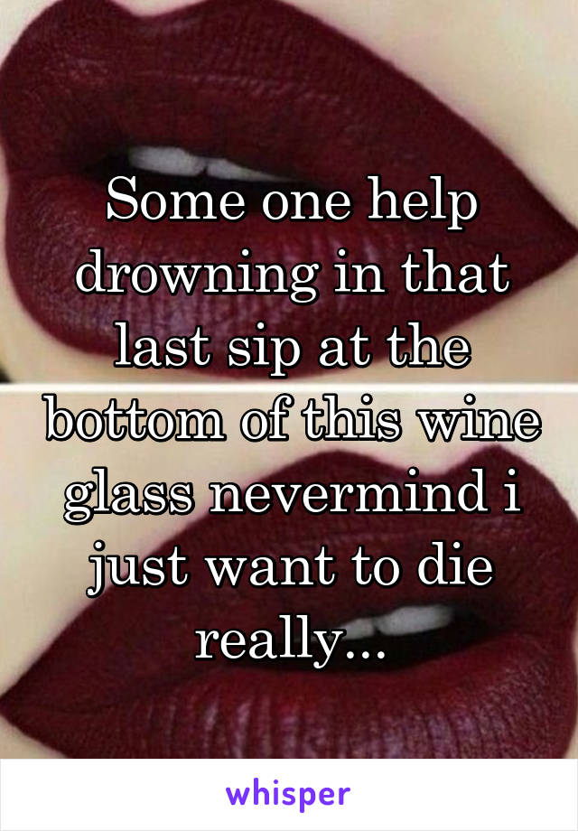 Some one help drowning in that last sip at the bottom of this wine glass nevermind i just want to die really...