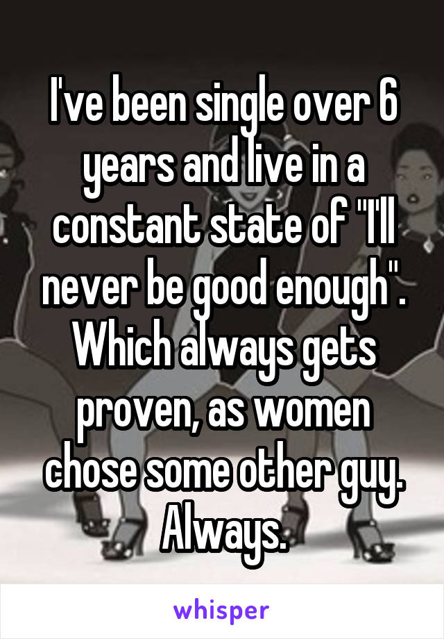 I've been single over 6 years and live in a constant state of "I'll never be good enough". Which always gets proven, as women chose some other guy. Always.
