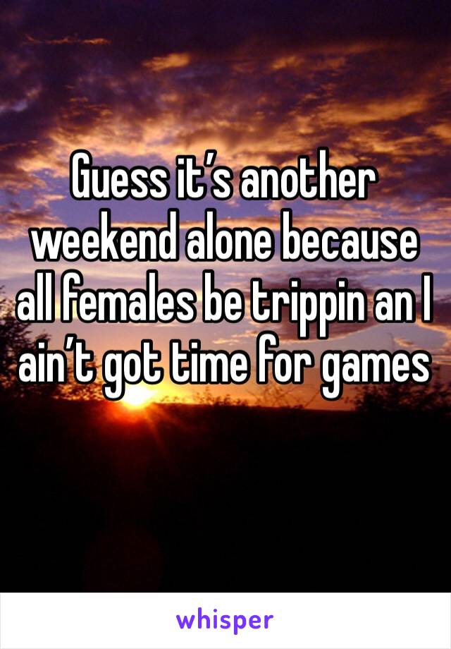 Guess it’s another weekend alone because all females be trippin an I ain’t got time for games 