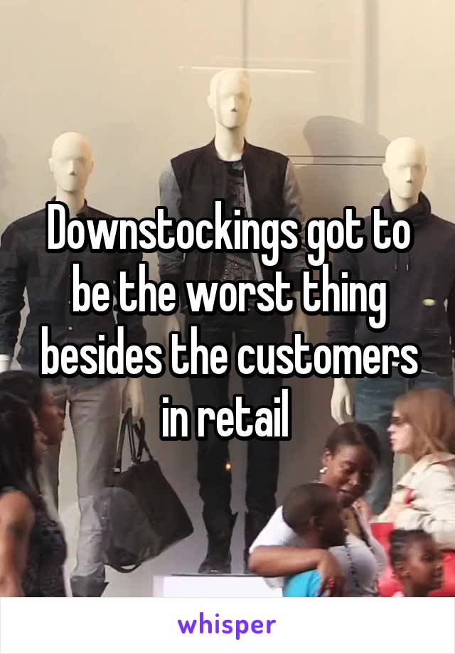 Downstockings got to be the worst thing besides the customers in retail 