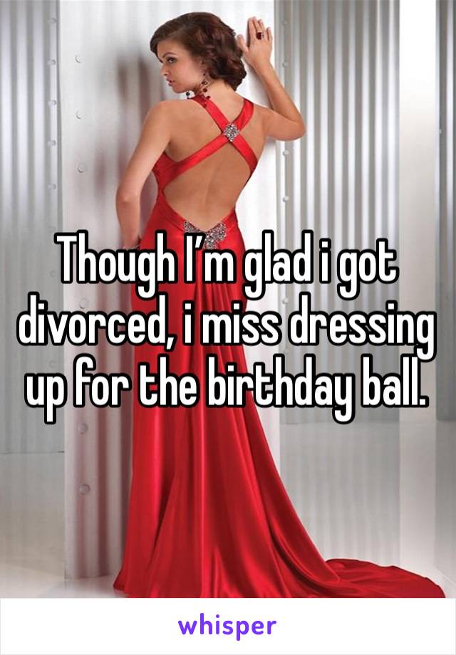 Though I’m glad i got divorced, i miss dressing up for the birthday ball. 
