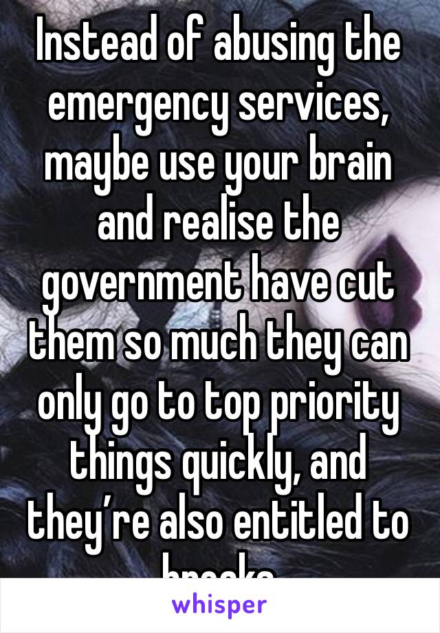 Instead of abusing the emergency services, maybe use your brain and realise the government have cut them so much they can only go to top priority things quickly, and they’re also entitled to breaks