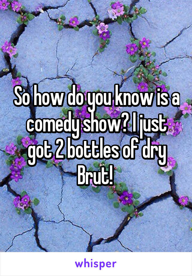 So how do you know is a comedy show? I just got 2 bottles of dry Brut! 