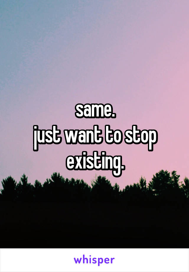 same.
just want to stop existing.