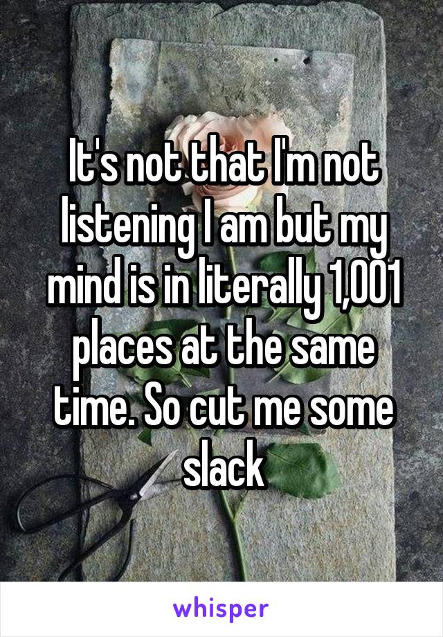 It's not that I'm not listening I am but my mind is in literally 1,001 places at the same time. So cut me some slack