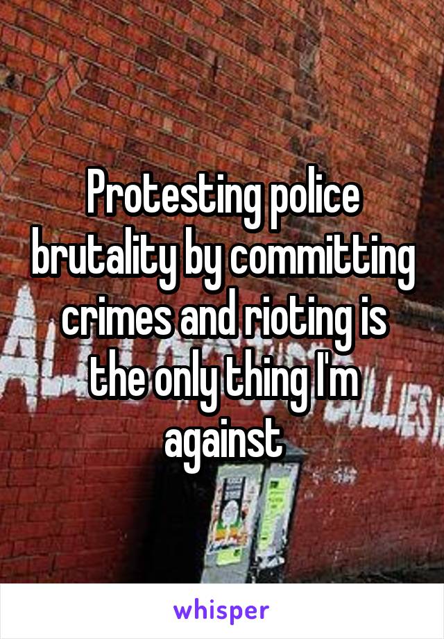 Protesting police brutality by committing crimes and rioting is the only thing I'm against