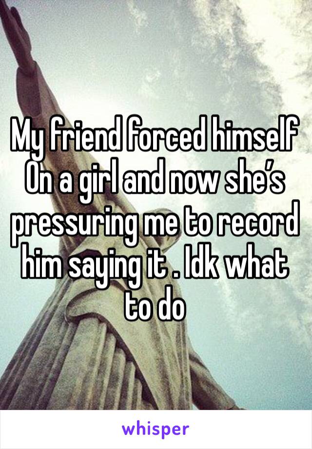 My friend forced himself
On a girl and now she’s pressuring me to record him saying it . Idk what to do