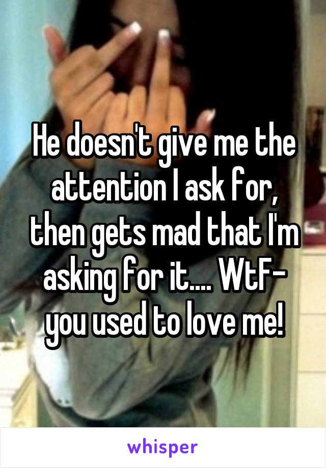 He doesn't give me the attention I ask for, then gets mad that I'm asking for it.... WtF- you used to love me!