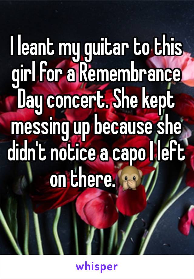 I leant my guitar to this girl for a Remembrance Day concert. She kept messing up because she didn't notice a capo I left on there.🙊