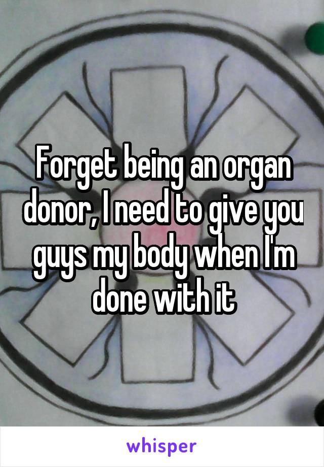 Forget being an organ donor, I need to give you guys my body when I'm done with it