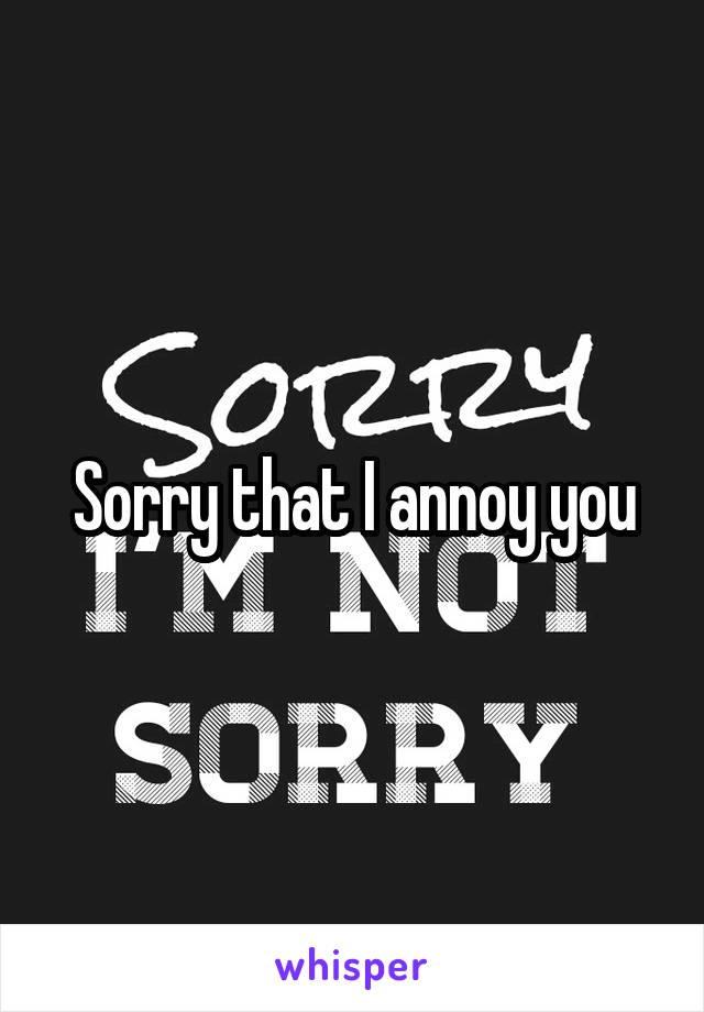 Sorry that I annoy you
