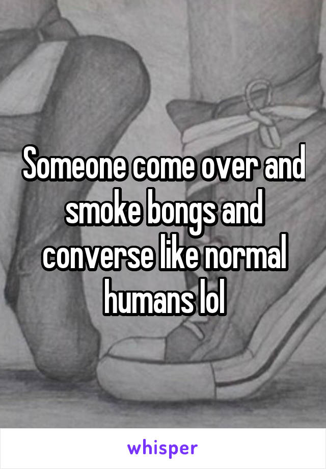 Someone come over and smoke bongs and converse like normal humans lol