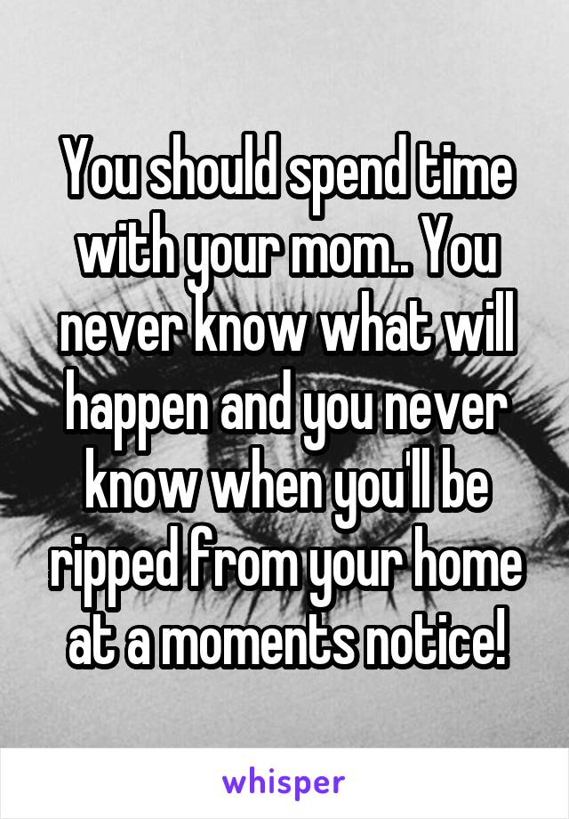 You should spend time with your mom.. You never know what will happen and you never know when you'll be ripped from your home at a moments notice!