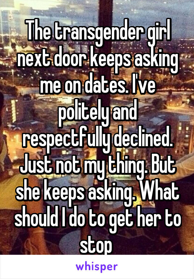 The transgender girl next door keeps asking me on dates. I've politely and respectfully declined. Just not my thing. But she keeps asking. What should I do to get her to stop 