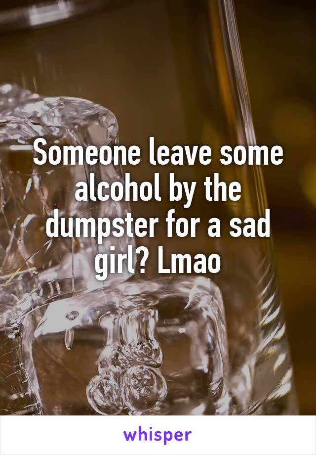Someone leave some alcohol by the dumpster for a sad girl? Lmao
