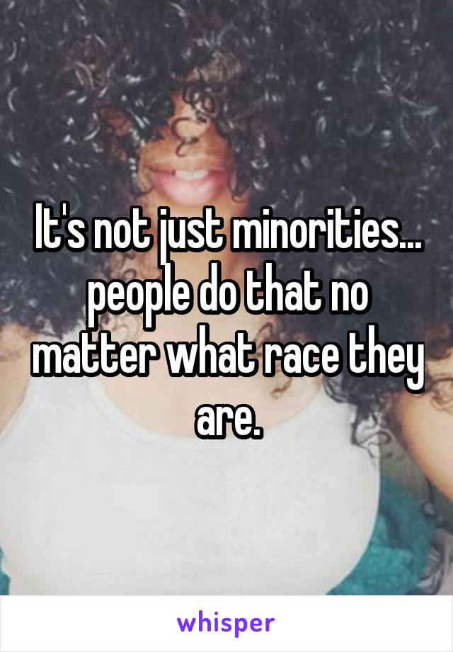 It's not just minorities... people do that no matter what race they are.