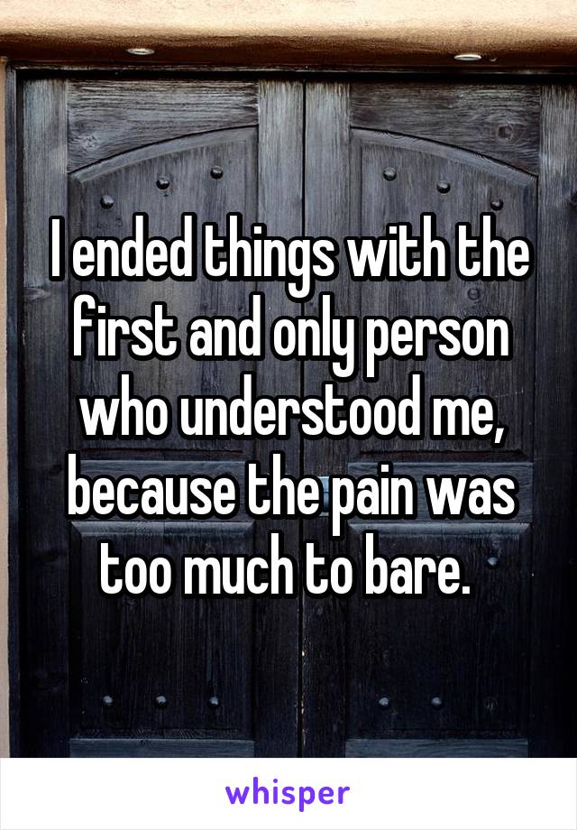 I ended things with the first and only person who understood me, because the pain was too much to bare. 