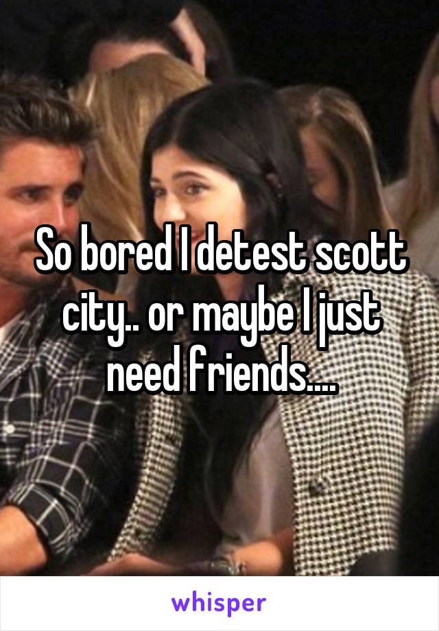 So bored I detest scott city.. or maybe I just need friends....