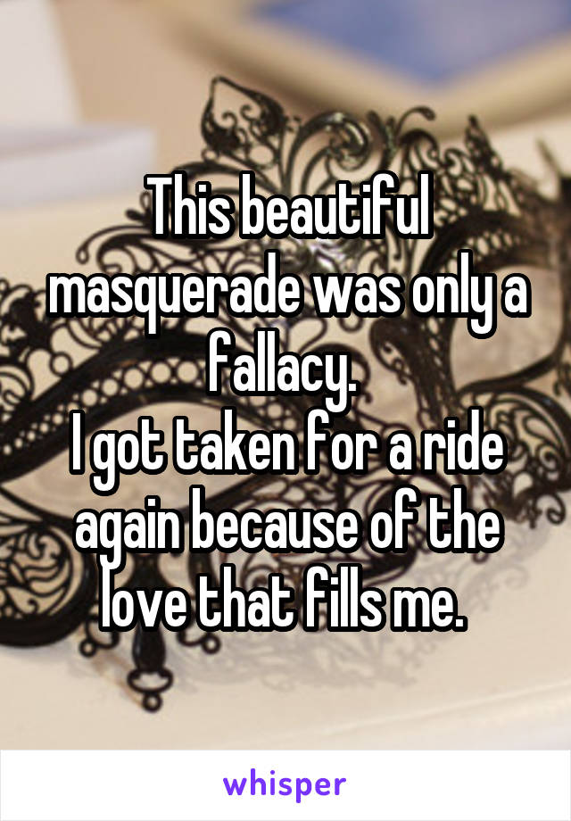 This beautiful masquerade was only a fallacy. 
I got taken for a ride again because of the love that fills me. 